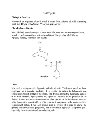 6.Atropine
Biological Sources:
Atropine is an important alkaloid which is found from different alkaloid containing
plant like Atropa belladonna, Hyoscyamus niger etc.
Chemicalconstituents:
Most alkaloids contain oxygen in their molecular structure; those compounds are
usually colorless crystals at ambient conditions. Oxygen-free alkaloids are
typically volatile, colorless, oily liquids.
Uses:
It is used as antispasmodic, hypnotic and mild diuretic. The leaves have long been
employed as a narcotic medicine. It is similar in action to belladonna and
stramonium, though milder in its effects. The drug combines the therapeutic actions
of its two alkaloids, hyoscyamine and hyoscine. Because of the presence of the
former, it tends to check secretion and to relax spasms of the involuntary muscles,
while through the narcotic effects ofits hyoscine it lessens pain and exercises a slight
somnifacient action. It will also relieve pain in cystitis. It is used to relieve the
griping caused by drastic purgatives, and is a common ingredient of aperient pills,
especially those containing aloes and colocynth.
 