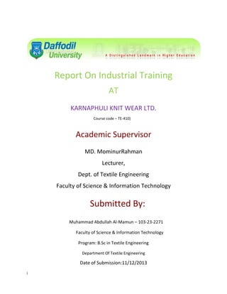 Report On Industrial Training
AT
KARNAPHULI KNIT WEAR LTD.
Course code – TE-410)

Academic Supervisor
MD. MominurRahman
Lecturer,
Dept. of Textile Engineering
Faculty of Science & Information Technology

Submitted By:
Muhammad Abdullah Al-Mamun – 103-23-2271
Faculty of Science & Information Technology
Program: B.Sc in Textile Engineering
Department Of Textile Engineering

Date of Submission:11/12/2013
i

 