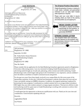 LISA WATSON                                           The Original Position Description:
                               120 Lark Street                                    Citadel Broadcasting Company is looking for
                           Binghamton, NY 13902                                   a self- starter, motivated, and goal-oriented
                                                                                  individual to join our sales team! Outside
Manager of Human Resources                                                        sales experience is required.
Citadel Broadcasting Company
PO Box 414                                                                        Please send your cover letter & resume
Binghamton NY 13902                                                               indicating where you heard of this opening
                                                                                  and what position you are applying for.
To Whom it May Concern:

My name is Lisa Watson and I am interested in the Sales/Marketing                        WEAK COVER LETTER
Consultant position. I have a BA in cinema and I have been very                          This letter is clearly not written
involved in my campus’s Relay for Life. I feel your position is a perfect                specifically for this position, is
fit to help me meet my career goals.                                                     not formatted properly, and is
                                                                                         generally BORING!
As you can see on my resume, I have the skills necessary for this
position, including science coursework and interpersonal skills. I also
am a quick learner and am willing to go the extra mile to get things
                                                                                 STRONG COVER LETTER
done.
                                                                                 This targeted letter lists examples
                                                                                 that are relevant to the position and
I believe I am a good fit for your company. If you wish to schedule an           demonstrates interest in this specific
interview, please call me at (607) 777-5555.                                     position/organization.

Sincerely,
              120 Lark Street
Lisa          Binghamton, NY 13902
              September 10, 2010
              Ms. Trisha Smith, Human Resources
              Citadel Broadcasting Company
              PO Box 414
              Binghamton NY 13902
              Dear Ms. Smith:
              Please consider this my application for the Sales/Marketing Consultant opportunity posted on Binghamton
              University’s eRecruiting system. I am very interested in helping Citadel Broadcasting meet its clients’
              advertising needs through use of audio ads, podcasting, online contests and mobile marketing. Citadel
              Broadcasting’s rank as third largest radio group in the United States is very impressive, and am confident I
              have the skills to contribute to Citadel’s continued success and growth.
              For the past two years I have been deeply involved in our campus Relay for Life event as part of the
              sponsorship committee. In this role, I solicited local businesses to educate them about the event and our
              cause, successfully raising over $2000 in donations. In addition, the targeted marketing I employed for
              promoting the many programs I coordinated as a resident assistant led to an average student attendance
              26% higher than any other resident assistant’s average program attendance. These proven abilities in sales
              and marketing would be a great asset to Citadel Broadcasting in working with customers to achieve their
              marketing and advertising goals.
              I would appreciate the opportunity to discuss my qualifications with you. Thank you for your time and
              consideration. I look forward to speaking with you.
              Sincerely,
              (signature here)
              Lisa Watson
 