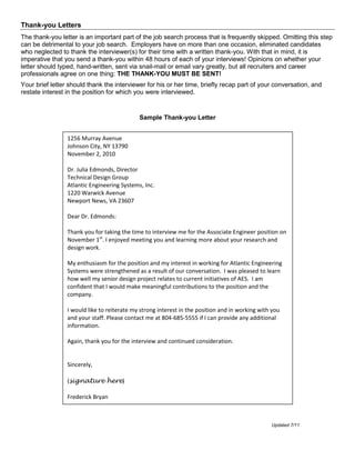 Thank-you Letters
The thank-you letter is an important part of the job search process that is frequently skipped. Omitting this step
can be detrimental to your job search. Employers have on more than one occasion, eliminated candidates
who neglected to thank the interviewer(s) for their time with a written thank-you. With that in mind, it is
imperative that you send a thank-you within 48 hours of each of your interviews! Opinions on whether your
letter should typed, hand-written, sent via snail-mail or email vary greatly, but all recruiters and career
professionals agree on one thing: THE THANK-YOU MUST BE SENT!
Your brief letter should thank the interviewer for his or her time, briefly recap part of your conversation, and
restate interest in the position for which you were interviewed.


                                             Sample Thank-you Letter


                 1256 Murray Avenue
                 Johnson City, NY 13790
                 November 2, 2010

                 Dr. Julia Edmonds, Director
                 Technical Design Group
                 Atlantic Engineering Systems, Inc.
                 1220 Warwick Avenue
                 Newport News, VA 23607

                 Dear Dr. Edmonds:

                 Thank you for taking the time to interview me for the Associate Engineer position on
                 November 1st. I enjoyed meeting you and learning more about your research and
                 design work.

                 My enthusiasm for the position and my interest in working for Atlantic Engineering
                 Systems were strengthened as a result of our conversation. I was pleased to learn
                 how well my senior design project relates to current initiatives of AES. I am
                 confident that I would make meaningful contributions to the position and the
                 company.

                 I would like to reiterate my strong interest in the position and in working with you
                 and your staff. Please contact me at 804-685-5555 if I can provide any additional
                 information.

                 Again, thank you for the interview and continued consideration.


                 Sincerely,

                 (signature here)

                 Frederick Bryan



                                                                                                 Updated 7/11
 
