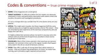 Codes & conventions – true crime magazines
• GENRE: Crime magazines are a niche genre.
• TARGET AUDIENCE: It’s difficult to define this but readers are obviously
interested in crime, and particularly a fascination with violent crimes and
murders, the police and investigation procedures.
It’s not so strange when you consider that TV crime drama series are very
popular.
• APPEAL: This might seem macabre, but these magazines fulfil the same
audience pleasures as might be experienced by a horror film viewer – they
are reminded by their experience of the text how comparatively safe and
happy their own life is.
It’s highly unlikely that someone whose real world in any way came into
collision with any of the kind of experiences recorded in these stories
would want to read them.
• COVERLINES: Most of the crimes selected in the coverlines are extreme
examples, not common crimes such as the regular murders that happen
every week in the UK as a result of domestic violence.
• OFFER: They offer a safe way of closing down fears about violence in
society – they are all about how perpetrators of crimes, no matter how
cunning, were ultimately caught, exposed and punished.
1 of 3
 