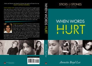 STICKS & STONES
Sticks and Stones may break my bones, but words will never hurt me.




                                                                                                                         WHEN WORDS HURT
                          SUCH UNTRUE WORDS.
                                                                                                                                                 BOOK SERIES
WHEN WORDS HURT is the first of five books portraying the struggles people
often deal with as a result of the harsh words of others. Annette Lee skillfully
portrays three families whose children experience disappointments and heart-
aches at the voice of someone else, usually an adult. The stories will exemplify
God’s presence in the least of them to bring about a change that will benefit
not only the children but the adults as well. Readers will share their heartaches
and celebrate with them as they share in the fulfillment of their desires. When
Words Hurt is a perfect tool for teens and parents of teens to learn how to



                                                                                                                                            WHEN WORDS
understand, appreciate, and follow the call to seek God first in their lives.




                                                                                                                                            HURT
                    ANNETTE BOyD LEE is a native of Clinton, South Carolina.
                    In 1980, she graduated from Presbyterian College in Clin-
                    ton and went into the army as a 2nd Lieutenant. She served
                    twelve years in the military. In 2008, she became a foster
                    mother. She says, “Writing this book was a dream come
                    true. I knew how to start it, but God blessed me to finish it.
                    I pray that every person who reads this book is compelled
to evaluate his or her relationship with the Father and remember to “seek first
the kingdom of God and all his righteousness.” Words do hurt; but with God’s
help, those painful words can serve as a strengthening tool to solidify faithful-
ness with the reward of fulfilled promises from God.




                                                                                                                         Annette Boyd Lee




                                                              Fiction, Christian, General

                                                       9 7 8 -1 -6 1 5 6 6 -0 9 8 -8   $ 19 . 9 9
                                                                                                    PRINTED IN THE USA




    Tate P ub l i shi ng
           & Enter pr is e s
                                                                                                                                             Annette Boyd Lee
 