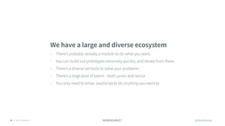 © 2018 NodeSource10
We have a large and diverse ecosystem
• There’s probably already a module to do what you want
• You can build out prototypes extremely quickly, and iterate from there
• There’s a diverse set tools to solve your problems
• There’s a large pool of talent – both junior and senior
• You only need to know JavaScript to do anything you want to
@bitandbang
 