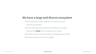 © 2018 NodeSource12
We have a large and diverse ecosystem
• There’s probably multiple modules to do what you want
• How do you choose?
• How can you know you trust all the modules you’re using?
• Do you even know all the modules you’re using?
• What tools can you use to ensure you’re shipping secure code?
• What do you do when there’s an outage?
@bitandbang
 