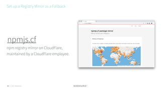 © 2018 NodeSource24
npm registry mirror on CloudFlare,
maintained by a CloudFlare employee.
npmjs.cf
Set up a Registry Mirror as a Fallback
 