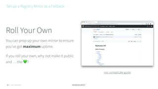 © 2018 NodeSource26
You can prop up your own mirror to ensure
you’ve got maximum uptime.
If you roll your own, why not make it public
and … the 💚?
Roll Your Own
Set up a Registry Mirror as a Fallback
nsrc.io/replicate-guide
 
