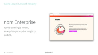 © 2018 NodeSource28
npm’s own single tenant,
enterprise-grade private registry
on GKE.
npm Enterprise
Cache Locally & Publish Privately
 