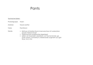 Pants
Technische Daten:
Produktgruppe: Hosen
Material: Nubuk Leather
Farbe: Peat Brown
Details: Reithose mit breitem Bund, Innenverschluss mit verdecktem
grossen Vierloch-Knopf
Leistentaschen knappkantig abgesteppt
seitlich am Hosenbein verlaufend, von Tasche bis Knie, ge-
stufte Volants, symmetrisch untereinander angenäht aus Light
Wool, Ton in Ton
 