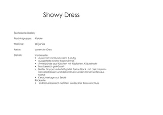 Showy Dress
Technische Daten:
Produktgruppe: Kleider
Material: Organza
Farbe: Lavender Grey
Details: Vorderseite:
ausgestellte breite Raglanärmel
Ärmelbünde aus Rüschen mit Köpfchen, Kräuselnaht
Brustbereich gekräuselt
Breiter Nappa Lederhüftgürtel, Farbe Black, mit drei Hakenin-
nenverschlüssen und dekorativen runden Ornamenten aus
Metall
Kleidunterlage aus Seide
Rückseite:
im Rückenbereich nahtfein verdeckter Reissverschluss
 