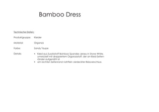 Bamboo Dress
Technische Daten:
Produktgruppe: Kleider
Material: Organza
Farbe: Sandy Taupe
Details: Kleid aus Zusatzstoff Bamboo Spandex Jersey in Stone White,
umwickelt mit drappiertem Organzastoff, der an Kleid-Seiten-
ränder aufgenäht ist
am rechten Seitenrand nahtfein verdeckter Reissverschluss
 