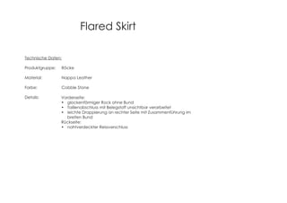 Flared Skirt
Technische Daten:
Produktgruppe: Röcke
Material: Nappa Leather
Farbe: Cobble Stone
Details: Vorderseite:
glockenförmiger Rock ohne Bund
Taillenabschluss mit Belegstoff unsichtbar verarbeitet
leichte Drappierung an rechter Seite mit Zusammenführung im
breiten Bund
Rückseite:
nahtverdeckter Reissverschluss
 