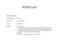 Waistcoat
Technische Daten:
Produktgruppe: Westen
Material: Nubuk Leather
Farbe: Peat Brown
Details: Vorderseite:
Lederstreifen jeweils abwechselnd in Peat Brown und Slate mit
Schliessnaht zusammengenäht und knappkantig abgesteppt
Zusatzstoff Webpelz, Farbe Sandy Taupe, mit Schrägband ein-
gefasst und mit Leder zusammengenäht
Rückseite:
Rückseite Leder Peat Brown mit Abnäher
 