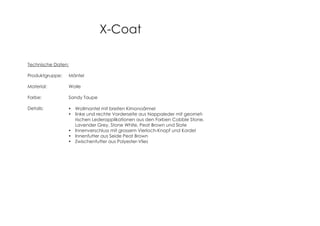 X-Coat
Technische Daten:
Produktgruppe: Mäntel
Material: Wolle
Farbe: Sandy Taupe
Details: Wollmantel mit breiten Kimonoärmel
linke und rechte Vorderseite aus Nappaleder mit geomet-
rischen Lederapplikationen aus den Farben Cobble Stone,
Lavender Grey, Stone White, Peat Brown und Slate
Innenverschluss mit grossem Vierloch-Knopf und Kordel
Innenfutter aus Seide Peat Brown
Zwischenfutter aus Polyester-Vlies
 