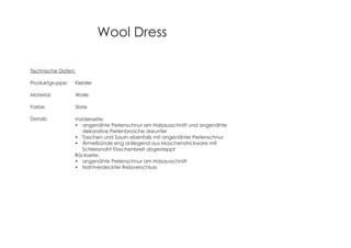 Wool Dress
Technische Daten:
Produktgruppe: Kleider
Material: Wolle
Farbe: Slate
Details: Vorderseite:
angenähte Perlenschnur am Halsausschnitt und angenähte
dekorative Perlenbrosche darunter
Taschen und Saum ebenfalls mit angenähter Perlenschnur
Ärmelbünde eng anliegend aus Maschenstrickware mit
Schliessnaht füsschenbreit abgesteppt
Rückseite:
angenähte Perlenschnur am Halsausschnitt
Nahtverdeckter Reissverschluss
 