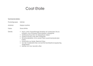 Coat Etoile
Technische Daten:
Produktgruppe: Mäntel
Material: Nappa Leather
Farbe: Stone White
Details: Nach unten Trapezförmiger Einreiher mit verdeckten Druck-
knöpfen und schwarzem Extra-breitem Latexgürtel
Gürtelverschluss links mit dekorativen Haken
Zweiloch-Knopf unter dem Hüftgürtel
Ärmelvorderseiten mit zu einem Stern zusammenlaufenden
Falten
Innenfutter aus Seide, Elephant Grey
Auf der Vorderseite linke und rechte Mantelseite knappkantig
abgesteppt
Mantel von Gurt abwärts offen
 