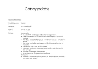 Corsagedress
Technische Daten:
Produktgruppe: Kleider
Material: Nappa Leather
Farbe: Sandy Taupe
Details: Vorderseite:
V-Ausschnitt aus Nappa in Schulter übergehend
Dekorative Verschlussatrappe mit Ösenknopf aus Nappaü-
berzug
Kleid aus Zusatzstoff Organza, vernäht mit Korsage am oberen
Rand
Korsage, zweiteilig, aus Nappa mit Drahtkonstruktion auf In-
nenseite
Leistentaschen unter Brustabnäher
Nahtfein verdeckte Reissverschlüsse seitlich links und rechts
der Korsage
Korsage überzogen mit Pailetten
Unterlage unter Organzakleid aus Seide
Rückseite:
-
ren Rand und seitlich
 