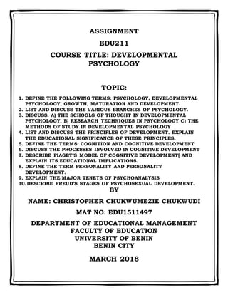 ASSIGNMENT
EDU211
COURSE TITLE: DEVELOPMENTAL
PSYCHOLOGY
TOPIC:
1. DEFINE THE FOLLOWING TERMS: PSYCHOLOGY, DEVELOPMENTAL
PSYCHOLOGY, GROWTH, MATURATION AND DEVELOPMENT.
2. LIST AND DISCUSS THE VARIOUS BRANCHES OF PSYCHOLOGY.
3. DISCUSS: A) THE SCHOOLS OF THOUGHT IN DEVELOPMENTAL
PSYCHOLOGY, B) RESEARCH TECHNIQUES IN PSYCHOLOGY C) THE
METHODS OF STUDY IN DEVELOPMENTAL PSYCHOLOGY
4. LIST AND DISCUSS THE PRINCIPLES OF DEVELOPMENT. EXPLAIN
THE EDUCATIONAL SIGNIFICANCE OF THESE PRINCIPLES.
5. DEFINE THE TERMS: COGNITION AND COGNITIVE DEVELOPMENT
6. DISCUSS THE PROCESSES INVOLVED IN COGNITIVE DEVELOPMENT
7. DESCRIBE PIAGET’S MODEL OF COGNITIVE DEVELOPMENT[ AND
EXPLAIN ITS EDUCATIONAL IMPLICATIONS.
8. DEFINE THE TERM PERSONALITY AND PERSONALITY
DEVELOPMENT.
9. EXPLAIN THE MAJOR TENETS OF PSYCHOANALYSIS
10.DESCRIBE FREUD’S STAGES OF PSYCHOSEXUAL DEVELOPMENT.
BY
NAME: CHRISTOPHER CHUKWUMEZIE CHUKWUDI
MAT NO: EDU1511497
DEPARTMENT OF EDUCATIONAL MANAGEMENT
FACULTY OF EDUCATION
UNIVERSITY OF BENIN
BENIN CITY
MARCH 2018
 