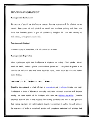 PRINCIPLES OF DEVELOPMENT
Development is Continuous:
The process of growth and development continues from the conception till the individual reaches
maturity. Development of both physical and mental traits continues gradually until these traits
reach their maximum growth. It goes on continuously throughout life. Even after maturity has
been attained, development does not end.
Development is Gradual:
It does not come all on a sudden. It is also cumulative in nature.
Development is Sequential:
Most psychologists agree that development is sequential or orderly. Every species, whether
animal or human, follows a pattern of development peculiar to it. This pattern in general is the
same for all individuals. The child crawls before he creeps, stands before he walks and babbles
before he talks.
COGNITION AND COGNITIVE DEVELOPMENT
Cognitive development is a field of study in neuroscience and psychology focusing on a child's
development in terms of information processing, conceptual resources, perceptual skill, language
learning, and other aspects of the developed adult brain and cognitive psychology. Qualitative
differences between how a child processes their waking experience and how an adult processes
their waking experience are acknowledged. Cognitive development is defined in adult terms as
the emergence of ability to consciously cognize and consciously understand and articulate their
 