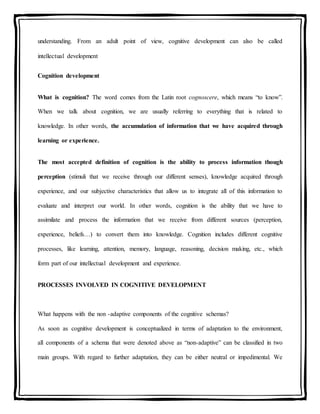 understanding. From an adult point of view, cognitive development can also be called
intellectual development
Cognition development
What is cognition? The word comes from the Latin root cognoscere, which means “to know”.
When we talk about cognition, we are usually referring to everything that is related to
knowledge. In other words, the accumulation of information that we have acquired through
learning or experience.
The most accepted definition of cognition is the ability to process information though
perception (stimuli that we receive through our different senses), knowledge acquired through
experience, and our subjective characteristics that allow us to integrate all of this information to
evaluate and interpret our world. In other words, cognition is the ability that we have to
assimilate and process the information that we receive from different sources (perception,
experience, beliefs…) to convert them into knowledge. Cognition includes different cognitive
processes, like learning, attention, memory, language, reasoning, decision making, etc., which
form part of our intellectual development and experience.
PROCESSES INVOLVED IN COGNITIVE DEVELOPMENT
What happens with the non -adaptive components of the cognitive schemas?
As soon as cognitive development is conceptualized in terms of adaptation to the environment,
all components of a schema that were denoted above as “non-adaptive” can be classified in two
main groups. With regard to further adaptation, they can be either neutral or impedimental. We
 