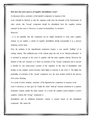 How does the active process of cognitive dissimilation occur?
As discussed above, activation of the harmful component in response to the
event Ashould be blocked so that the organism could meet the demands of the Environment. In
other words, this “wrong” component should be dissimilated from the cognitive schema
activated by the event A. However, it cannot be dissimilated “to nowhere”.
Moreover
, it is not plausible that this component can be simply transferred to some other cognitive
schema. In our opinion, a model of cognitive dissimilation should conceptualize it as a process
including several steps.
First, the isolation of the impedimental component requires a very specific “buildup” of an
existing schema. This additional part of the schema plays the role of an “internal policeman”. It
is activated in response to the event A, together with the entire cognitive schema. However, the
function of this new structure is to block an activation of the “wrong” component and to prevent
a harmful (or just unnecessary) reaction of the organism. In this step of dissimilation, total
loading on the cognitive system becomes much higher in response to the event A. The higher the
probability of activation of the “wrong” component was, the more loaded would be the process
of its active blocking.
As a result of active isolation, activation of the impedimental component in response to the
event A decreases as time goes by. Finally the whole “built up” structure transforms to a separate
declarative schema outside the entire schema. As a result, the cognitive system includes a correct
cognitive schema (the “wrong” component is
dissimilated) and an additional declarative schema is created based on the dissimilated
component. This means the
 