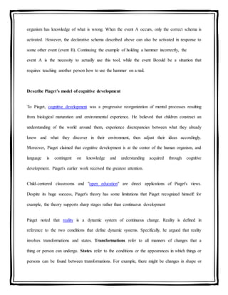 organism has knowledge of what is wrong. When the event A occurs, only the correct schema is
activated. However, the declarative schema described above can also be activated in response to
some other event (event B). Continuing the example of holding a hammer incorrectly, the
event A is the necessity to actually use this tool, while the event Bcould be a situation that
requires teaching another person how to use the hammer on a nail.
Describe Piaget’s model of cognitive development
To Piaget, cognitive development was a progressive reorganization of mental processes resulting
from biological maturation and environmental experience. He believed that children construct an
understanding of the world around them, experience discrepancies between what they already
know and what they discover in their environment, then adjust their ideas accordingly.
Moreover, Piaget claimed that cognitive development is at the center of the human organism, and
language is contingent on knowledge and understanding acquired through cognitive
development. Piaget's earlier work received the greatest attention.
Child-centered classrooms and "open education" are direct applications of Piaget's views.
Despite its huge success, Piaget's theory has some limitations that Piaget recognized himself: for
example, the theory supports sharp stages rather than continuous development
Piaget noted that reality is a dynamic system of continuous change. Reality is defined in
reference to the two conditions that define dynamic systems. Specifically, he argued that reality
involves transformations and states. Transformations refer to all manners of changes that a
thing or person can undergo. States refer to the conditions or the appearances in which things or
persons can be found between transformations. For example, there might be changes in shape or
 