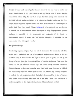 form (for instance, liquids are reshaped as they are transferred from one vessel to another, and
similarly humans change in their characteristics as they grow older), in size (a toddler does not
walk and run without falling, but after 7 yrs of age, the child's sensory motor anatomy is well
developed and now acquires skill faster), or in placement or location in space and time (e.g.,
various objects or persons might be found at one place at one time and at a different place at
another time). Thus, Piaget argued, if human intelligence is to be adaptive, it must have functions
to represent both the transformational and the static aspects of reality. He proposed that operative
intelligence is responsible for the representation and manipulation of the dynamic or
transformational aspects of reality, and that figurative intelligence is responsible for the
representation of the static aspects of reality
Pre-operational stage
By observing sequences of play, Piaget was able to demonstrate that, towards the end of the
second year, a qualitatively new kind of psychological functioning occurs, known as the Pre-
operational Stage. It starts when the child begins to learn to speak at age two and lasts up until
the age of seven. During the Pre-operational Stage of cognitive development, Piaget noted that
children do not yet understand concrete logic and cannot mentally manipulate information.
Children's increase in playing and pretending takes place in this stage. However, the child still
has trouble seeing things from different points of view. The children's play is mainly categorized
by symbolic play and manipulating symbols. Such play is demonstrated by the idea of checkers
being snacks, pieces of paper being plates, and a box being a table. Their observations of
symbols exemplifies the idea of play with the absence of the actual objects involved.
 