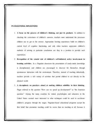 ITS EDUCATIONAL IMPLICATIONS
1. A focus on the process of children’s thinking, not just its products. In addition to
checking the correctness of children’s answers, teachers must understand the processes
children use to get to the answer. Appropriate learning experiences build on children’s
current level of cognitive functioning, and only when teachers appreciate children’s
methods of arriving at particular conclusions are they in a position to provide such
experiences.
2. Recognition of the crucial role of children’s self-initiated, active involvement in
learning activities. In a Piagetian classroom the presentation of ready-made knowledge
is deemphasized, and children are encouraged to discover for themselves through
spontaneous interaction with the environment. Therefore, instead of teaching didactically,
teachers provide a rich variety of activities that permit children to act directly on the
physical world.
3. A deemphasis on practices aimed at making children adultlike in their thinking.
Piaget referred to the question “How can we speed up development?” as “the American
question.” Among the many countries he visited, psychologists and educators in the
United States seemed most interested in what techniques could be used to accelerate
children’s progress through the stages. Piagetian-based educational programs accept his
firm belief that premature teaching could be worse than no teaching at all, because it
 