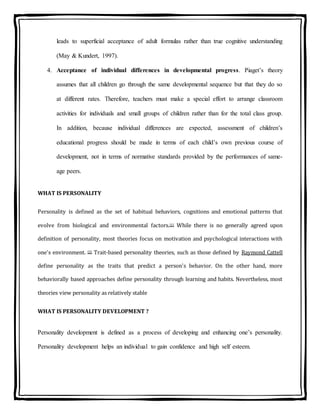 leads to superficial acceptance of adult formulas rather than true cognitive understanding
(May & Kundert, 1997).
4. Acceptance of individual differences in developmental progress. Piaget’s theory
assumes that all children go through the same developmental sequence but that they do so
at different rates. Therefore, teachers must make a special effort to arrange classroom
activities for individuals and small groups of children rather than for the total class group.
In addition, because individual differences are expected, assessment of children’s
educational progress should be made in terms of each child’s own previous course of
development, not in terms of normative standards provided by the performances of same-
age peers.
WHAT IS PERSONALITY
Personality is defined as the set of habitual behaviors, cognitions and emotional patterns that
evolve from biological and environmental factors.[1] While there is no generally agreed upon
definition of personality, most theories focus on motivation and psychological interactions with
one's environment. [2] Trait-based personality theories, such as those defined by Raymond Cattell
define personality as the traits that predict a person's behavior. On the other hand, more
behaviorally based approaches define personality through learning and habits. Nevertheless, most
theories view personality as relatively stable
WHAT IS PERSONALITY DEVELOPMENT ?
Personality development is defined as a process of developing and enhancing one’s personality.
Personality development helps an individual to gain confidence and high self esteem.
 