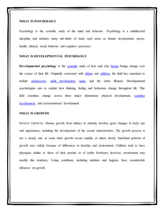 WHAT IS PSYCHOLOGY
Psychology is the scientific study of the mind and behavior. Psychology is a multifaceted
discipline and includes many sub-fields of study such areas as human development, sports,
health, clinical, social behavior and cognitive processes.
WHAT IS DEVELOPMENTAL PSYCHOLOGY
Developmental psychology is the scientific study of how and why human beings change over
the course of their life. Originally concerned with infants and children, the field has expanded to
include adolescence, adult development, aging, and the entire lifespan. Developmental
psychologists aim to explain how thinking, feeling and behaviour change throughout life. This
field examines change across three major dimensions: physical development, cognitive
development, and socioemotional development
WHAT IS GROWTH
HUMAN GROWTH. Human growth from infancy to maturity involves great changes in body size
and appearance, including the development of the sexual characteristics. The growth process is
not a steady one: at some times growth occurs rapidly, at others slowly. Individual patterns of
growth vary widely because of differences in heredity and environment. Children tend to have
physiques similar to those of their parents or of earlier forebears; however, environment may
modify this tendency. Living conditions, including nutrition and hygiene, have considerable
influence on growth.
 