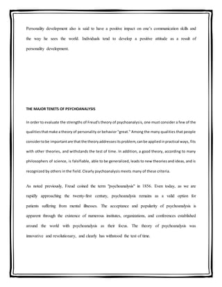 Personality development also is said to have a positive impact on one’s communication skills and
the way he sees the world. Individuals tend to develop a positive attitude as a result of
personality development.
THE MAJOR TENETS OF PSYCHOANALYSIS
In order to evaluate the strengths of Freud's theory of psychoanalysis, one must consider a few of the
qualitiesthatmake a theory of personality or behavior "great." Among the many qualities that people
considertobe importantare that the theoryaddressesitsproblem,canbe appliedinpractical ways, fits
with other theories, and withstands the test of time. In addition, a good theory, according to many
philosophers of science, is falsifiable, able to be generalized, leads to new theories and ideas, and is
recognized by others in the field. Clearly psychoanalysis meets many of these criteria.
As noted previously, Freud coined the term "psychoanalysis" in 1856. Even today, as we are
rapidly approaching the twenty-first century, psychoanalysis remains as a valid option for
patients suffering from mental illnesses. The acceptance and popularity of psychoanalysis is
apparent through the existence of numerous institutes, organizations, and conferences established
around the world with psychoanalysis as their focus. The theory of psychoanalysis was
innovative and revolutionary, and clearly has withstood the test of time.
 