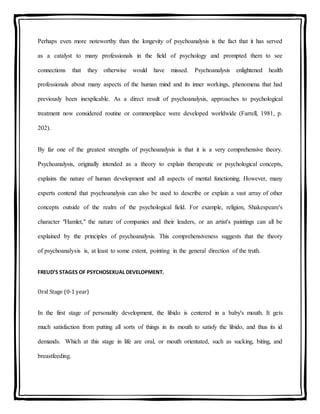 Perhaps even more noteworthy than the longevity of psychoanalysis is the fact that it has served
as a catalyst to many professionals in the field of psychology and prompted them to see
connections that they otherwise would have missed. Psychoanalysis enlightened health
professionals about many aspects of the human mind and its inner workings, phenomena that had
previously been inexplicable. As a direct result of psychoanalysis, approaches to psychological
treatment now considered routine or commonplace were developed worldwide (Farrell, 1981, p.
202).
By far one of the greatest strengths of psychoanalysis is that it is a very comprehensive theory.
Psychoanalysis, originally intended as a theory to explain therapeutic or psychological concepts,
explains the nature of human development and all aspects of mental functioning. However, many
experts contend that psychoanalysis can also be used to describe or explain a vast array of other
concepts outside of the realm of the psychological field. For example, religion, Shakespeare's
character "Hamlet," the nature of companies and their leaders, or an artist's paintings can all be
explained by the principles of psychoanalysis. This comprehensiveness suggests that the theory
of psychoanalysis is, at least to some extent, pointing in the general direction of the truth.
FREUD’S STAGES OF PSYCHOSEXUAL DEVELOPMENT.
Oral Stage (0-1 year)
In the first stage of personality development, the libido is centered in a baby's mouth. It gets
much satisfaction from putting all sorts of things in its mouth to satisfy the libido, and thus its id
demands. Which at this stage in life are oral, or mouth orientated, such as sucking, biting, and
breastfeeding.
 