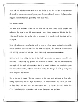 Freud said oral stimulation could lead to an oral fixation in later life. We see oral personalities
all around us such as smokers, nail-biters, finger-chewers, and thumb suckers. Oral personalities
engage in such oral behaviors, particularly when under stress.
Anal Stage (1-3 years)
The libido now becomes focused on the anus, and the child derives great pleasure from
defecating. The child is now fully aware that they are a person in their own right and that their
wishes can bring them into conflict with the demands of the outside world (i.e., their ego has
developed).
Freud believed that this type of conflict tends to come to a head in potty training, in which adults
impose restrictions on when and where the child can defecate. The nature of this first conflict
with authority can determine the child's future relationship with all forms of authority.
Early or harsh potty training can lead to the child becoming an anal-retentive personality who
hates mess, is obsessively tidy, punctual and respectful of authority. They can be stubborn and
tight-fisted with their cash and possessions. This is all related to pleasure got from holding on to
their faeces when toddlers, and their mum's then insisting that they get rid of it by placing them
on the potty until they perform!
Not as daft as it sounds. The anal expulsive, on the other hand, underwent a liberal toilet-
training regime during the anal stage. In adulthood, the anal expulsive is the person who wants
to share things with you. They like giving things away. In essence, they are 'sharing their
s**t'!' An anal-expulsive personality is also messy, disorganized and rebellious.
 