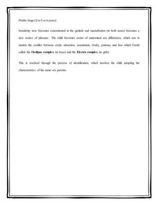 Phallic Stage (3 to 5 or 6 years)
Sensitivity now becomes concentrated in the genitals and masturbation (in both sexes) becomes a
new source of pleasure. The child becomes aware of anatomical sex differences, which sets in
motion the conflict between erotic attraction, resentment, rivalry, jealousy and fear which Freud
called the Oedipus complex (in boys) and the Electra complex (in girls).
This is resolved through the process of identification, which involves the child adopting the
characteristics of the same sex parents.
 