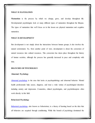 WHAT IS MATURATION
Maturation is the process by which we change, grow, and develop throughout life.
Developmental psychologists look at many different types of maturation throughout the lifespan.
The types of maturation that we'll focus on in this lesson are physical maturation and cognitive
maturation.
WHAT IS DEVELOPMENT
But development is not simply about the interactions between human groups; it also involves the
natural environment. So, from another point of view, development is about the conversion of
natural resources into cultural resources. This conversion has taken place throughout the history
of human societies, although the process has generally increased in pace and complexity with
time.
BRANCHES OF PSYCHOLOGY
Abnormal Psychology
Abnormal psychology is the area that looks at psychopathology and abnormal behavior. Mental
health professionals help assess, diagnose, and treat a wide variety of psychological disorders
including anxiety and depression. Counselors, clinical psychologists, and psychotherapists often
work directly in this field.
Behavioral Psychology
Behavioral psychology, also known as behaviorism, is a theory of learning based on the idea that
all behaviors are acquired through conditioning. While this branch of psychology dominated the
 