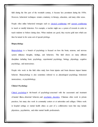 field during the first part of the twentieth century, it became less prominent during the 1950s.
However, behavioral techniques remain a mainstay in therapy, education, and many other areas.
People often utilize behavioral strategies such as classical conditioning and operant conditioning
to teach or modify behaviors. For example, a teacher might use a system of rewards in order to
teach students to behave during class. When students are good, they receive gold stars which can
then be turned in for some sort of special privilege.
Biopsychology
Biopsychology is a branch of psychology is focused on how the brain, neurons, and nervous
system influence thoughts, feelings, and behaviors. This field draws on many different
disciplines including basic psychology, experimental psychology, biology, physiology, cognitive
psychology, and neuroscience.
People who work in this field often study how brain injuries and brain diseases impact human
behavior. Biopsychology is also sometimes referred to as physiological psychology, behavioral
neuroscience, or psychobiology.
Clinical Psychology
Clinical psychology is the branch of psychology concerned with the assessment and treatment
of mental illness, abnormal behavior, and psychiatric disorders. Clinicians often work in private
practices, but many also work in community centers or at universities and colleges. Others work
in hospital settings or mental health clinics as part of a collaborative team that may include
physicians, psychiatrists, and other mental health professionals.
 