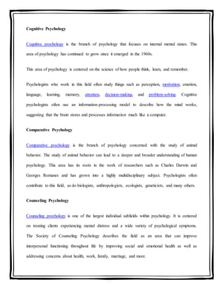 Cognitive Psychology
Cognitive psychology is the branch of psychology that focuses on internal mental states. This
area of psychology has continued to grow since it emerged in the 1960s.
This area of psychology is centered on the science of how people think, learn, and remember.
Psychologists who work in this field often study things such as perception, motivation, emotion,
language, learning, memory, attention, decision-making, and problem-solving. Cognitive
psychologists often use an information-processing model to describe how the mind works,
suggesting that the brain stores and processes information much like a computer.
Comparative Psychology
Comparative psychology is the branch of psychology concerned with the study of animal
behavior. The study of animal behavior can lead to a deeper and broader understanding of human
psychology. This area has its roots in the work of researchers such as Charles Darwin and
Georges Romanes and has grown into a highly multidisciplinary subject. Psychologists often
contribute to this field, as do biologists, anthropologists, ecologists, geneticists, and many others.
Counseling Psychology
Counseling psychology is one of the largest individual subfields within psychology. It is centered
on treating clients experiencing mental distress and a wide variety of psychological symptoms.
The Society of Counseling Psychology describes the field as an area that can improve
interpersonal functioning throughout life by improving social and emotional health as well as
addressing concerns about health, work, family, marriage, and more.
 