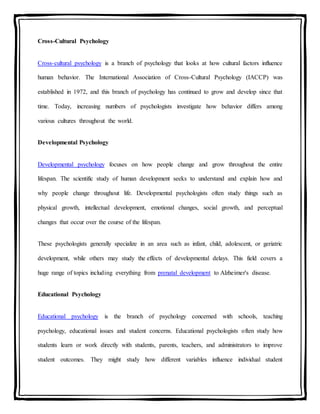 Cross-Cultural Psychology
Cross-cultural psychology is a branch of psychology that looks at how cultural factors influence
human behavior. The International Association of Cross-Cultural Psychology (IACCP) was
established in 1972, and this branch of psychology has continued to grow and develop since that
time. Today, increasing numbers of psychologists investigate how behavior differs among
various cultures throughout the world.
Developmental Psychology
Developmental psychology focuses on how people change and grow throughout the entire
lifespan. The scientific study of human development seeks to understand and explain how and
why people change throughout life. Developmental psychologists often study things such as
physical growth, intellectual development, emotional changes, social growth, and perceptual
changes that occur over the course of the lifespan.
These psychologists generally specialize in an area such as infant, child, adolescent, or geriatric
development, while others may study the effects of developmental delays. This field covers a
huge range of topics including everything from prenatal development to Alzheimer's disease.
Educational Psychology
Educational psychology is the branch of psychology concerned with schools, teaching
psychology, educational issues and student concerns. Educational psychologists often study how
students learn or work directly with students, parents, teachers, and administrators to improve
student outcomes. They might study how different variables influence individual student
 