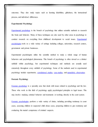outcomes. They also study topics such as learning disabilities, giftedness, the instructional
process, and individual differences.
Experimental Psychology
Experimental psychology is the branch of psychology that utilizes scientific methods to research
the brain and behavior. Many of these techniques are also used by other areas in psychology to
conduct research on everything from childhood development to social issues. Experimental
psychologists work in a wide variety of settings including colleges, universities, research centers,
government and private businesses.
Experimental psychologists utilize the scientific method to study a whole range of human
behaviors and psychological phenomena. This branch of psychology is often viewed as a distinct
subfield within psychology, but experimental techniques and methods are actually used
extensively throughout every subfield of psychology. Some of the methods used in experimental
psychology include experiments, correlational studies, case studies, and naturalistic observation.
Forensic Psychology
Forensic psychology is a specialty area that deals with issues related to psychology and the law.
Those who work in this field of psychology apply psychological principles to legal issues. This
may involve studying criminal behavior and treatments or working directly in the court system.
Forensic psychologists perform a wide variety of duties, including providing testimony in court
cases, assessing children in suspected child abuse cases, preparing children to give testimony and
evaluating the mental competence of criminal suspects.
 
