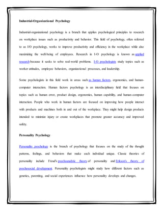 Industrial-Organizational Psychology
Industrial-organizational psychology is a branch that applies psychological principles to research
on workplace issues such as productivity and behavior. This field of psychology, often referred
to as I/O psychology, works to improve productivity and efficiency in the workplace while also
maximizing the well-being of employees. Research in I-O psychology is known as applied
research because it seeks to solve real-world problems. I-O psychologists study topics such as
worker attitudes, employee behaviors, organizational processes, and leadership.
Some psychologists in this field work in areas such as human factors, ergonomics, and human-
computer interaction. Human factors psychology is an interdisciplinary field that focuses on
topics such as human error, product design, ergonomics, human capability, and human-computer
interaction. People who work in human factors are focused on improving how people interact
with products and machines both in and out of the workplace. They might help design products
intended to minimize injury or create workplaces that promote greater accuracy and improved
safety.
Personality Psychology
Personality psychology is the branch of psychology that focuses on the study of the thought
patterns, feelings, and behaviors that make each individual unique. Classic theories of
personality include Freud's psychoanalytic theory of personality and Erikson's theory of
psychosocial development. Personality psychologists might study how different factors such as
genetics, parenting, and social experiences influence how personality develops and changes.
 