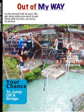 Hassle Free Living Issue 01- August 2012



                                                       Out of My WAY
                                           in the second half of your life,
                                           get done what you want to get
                                           done with no fuss, no muss,
                                           no drama

                                                                              Skydive from
                                                                              15000 ft.
                                           Scare yourself silly!

                                           Get to a new                                       Get to a new
                                             country-                                          golf course
                                           book a flight                                             Dan Simon

                                              today                           If you think the grass is greener
                                                                                 on the other side;go take a
                                                                                   close at the other side
                                                                                          Kung Fu
                                                                                          Finance
                                                                                              Susan Fujii



                                            Your
                                            Chance
                                            To Jump
                                            Off A
                                            Bridge
 