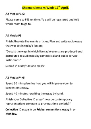 Sheena’s lessons Weds 17th
April.
A2 Media P1+2
Please come to F43 on time. You will be registered and told
which room to go to.
AS Media P3
Finish Absolute live events articles. Plan and write radio essay
that was set in today's lesson:
"Discuss the ways in which live radio events are produced and
distributed to audiences by commercial and public service
institutions."
Submit in Friday's lesson please.
A2 Media P4+5
Spend 30 mins planning how you will improve your 1a
conventions essay.
Spend 40 minutes rewriting the essay by hand.
Finish your Collective ID essay "how do contemporary
representations compare to previous time periods?"
Collective ID essay in on Friday, conventions essay in on
Monday.
 