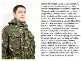 I chose this photo because as an overall photo
it has a large contrast in the colours of the
mans clothing compared with the background.
This would make it stand out from the other
magazines on the shelf. To add to this, the
bright lighting is used to enhance these colours
further. This then eliminates any chance of
shadows if there is lighting from all sides of the
man. This magazine would also stand out on
the shelf from the rest due to the unique
theme that not many other magazines would
have. However, what is not aesthetically
pleasing about this photo and makes it less
professional is the lack of lighting coming from
all angles, which creates a shadow behind his
head. If I were to use this photo then the
shadow behind his head would have to be
photo shopped. The mans body language is a
straight stance, which makes him seem smart
and important. This makes the overall image
appear as important, which is what my cover
lines for this particular issue are about.

 