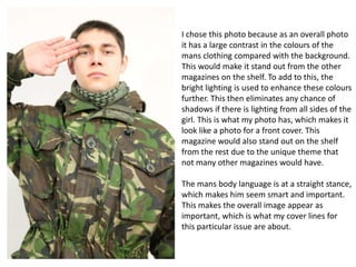 I chose this photo because as an overall photo
it has a large contrast in the colours of the
mans clothing compared with the background.
This would make it stand out from the other
magazines on the shelf. To add to this, the
bright lighting is used to enhance these colours
further. This then eliminates any chance of
shadows if there is lighting from all sides of the
girl. This is what my photo has, which makes it
look like a photo for a front cover. This
magazine would also stand out on the shelf
from the rest due to the unique theme that
not many other magazines would have.
The mans body language is at a straight stance,
which makes him seem smart and important.
This makes the overall image appear as
important, which is what my cover lines for
this particular issue are about.

 