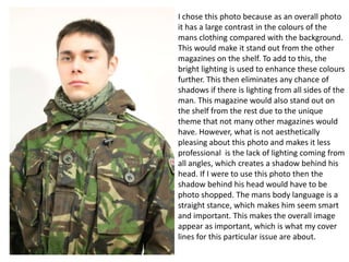 I chose this photo because as an overall photo
it has a large contrast in the colours of the
mans clothing compared with the background.
This would make it stand out from the other
magazines on the shelf. To add to this, the
bright lighting is used to enhance these colours
further. This then eliminates any chance of
shadows if there is lighting from all sides of the
man. This magazine would also stand out on
the shelf from the rest due to the unique
theme that not many other magazines would
have. However, what is not aesthetically
pleasing about this photo and makes it less
professional is the lack of lighting coming from
all angles, which creates a shadow behind his
head. If I were to use this photo then the
shadow behind his head would have to be
photo shopped. The mans body language is a
straight stance, which makes him seem smart
and important. This makes the overall image
appear as important, which is what my cover
lines for this particular issue are about.

 