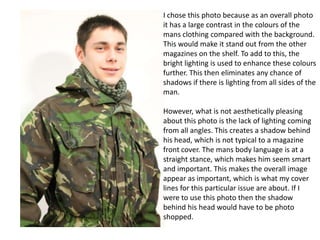 I chose this photo because as an overall photo
it has a large contrast in the colours of the
mans clothing compared with the background.
This would make it stand out from the other
magazines on the shelf. To add to this, the
bright lighting is used to enhance these colours
further. This then eliminates any chance of
shadows if there is lighting from all sides of the
man.
However, what is not aesthetically pleasing
about this photo is the lack of lighting coming
from all angles. This creates a shadow behind
his head, which is not typical to a magazine
front cover. The mans body language is at a
straight stance, which makes him seem smart
and important. This makes the overall image
appear as important, which is what my cover
lines for this particular issue are about. If I
were to use this photo then the shadow
behind his head would have to be photo
shopped.

 