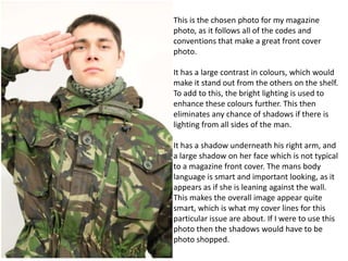 This is the chosen photo for my magazine
photo, as it follows all of the codes and
conventions that make a great front cover
photo.
It has a large contrast in colours, which would
make it stand out from the others on the shelf.
To add to this, the bright lighting is used to
enhance these colours further. This then
eliminates any chance of shadows if there is
lighting from all sides of the man.
It has a shadow underneath his right arm, and
a large shadow on her face which is not typical
to a magazine front cover. The mans body
language is smart and important looking, as it
appears as if she is leaning against the wall.
This makes the overall image appear quite
smart, which is what my cover lines for this
particular issue are about. If I were to use this
photo then the shadows would have to be
photo shopped.

 