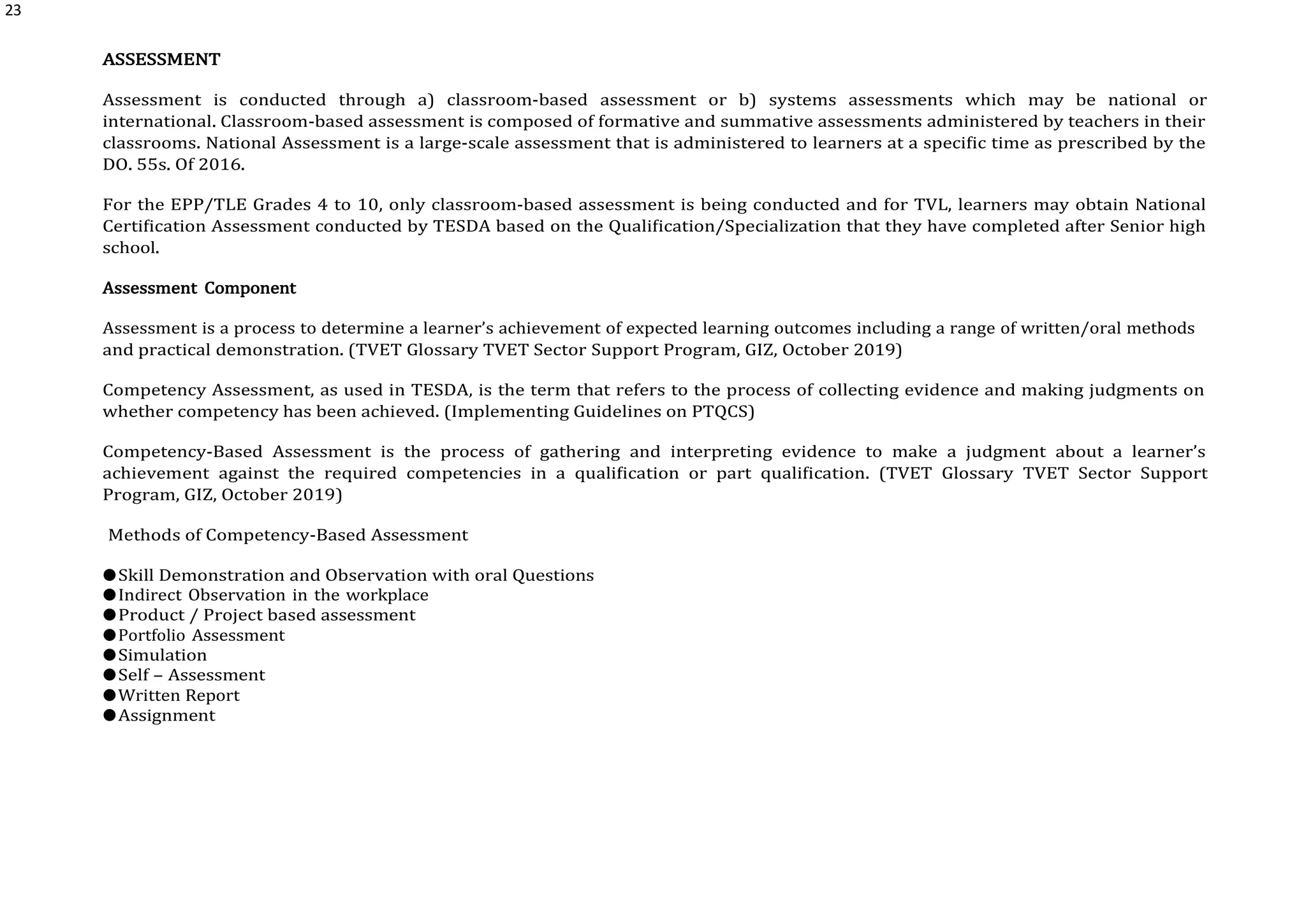 23
ASSESSMENT
Assessment is conducted through a) classroom-based assessment or b) systems assessments which may be national or
international. Classroom-based assessment is composed of formative and summative assessments administered by teachers in their
classrooms. National Assessment is a large-scale assessment that is administered to learners at a specific time as prescribed by the
DO. 55s. Of 2016.
For the EPP/TLE Grades 4 to 10, only classroom-based assessment is being conducted and for TVL, learners may obtain National
Certification Assessment conducted by TESDA based on the Qualification/Specialization that they have completed after Senior high
school.
Assessment Component
Assessment is a process to determine a learner’s achievement of expected learning outcomes including a range of written/oral methods
and practical demonstration. (TVET Glossary TVET Sector Support Program, GIZ, October 2019)
Competency Assessment, as used in TESDA, is the term that refers to the process of collecting evidence and making judgments on
whether competency has been achieved. (Implementing Guidelines on PTQCS)
Competency-Based Assessment is the process of gathering and interpreting evidence to make a judgment about a learner’s
achievement against the required competencies in a qualification or part qualification. (TVET Glossary TVET Sector Support
Program, GIZ, October 2019)
Methods of Competency-Based Assessment
●Skill Demonstration and Observation with oral Questions
●Indirect Observation in the workplace
●Product / Project based assessment
●Portfolio Assessment
●Simulation
●Self – Assessment
●Written Report
●Assignment
 