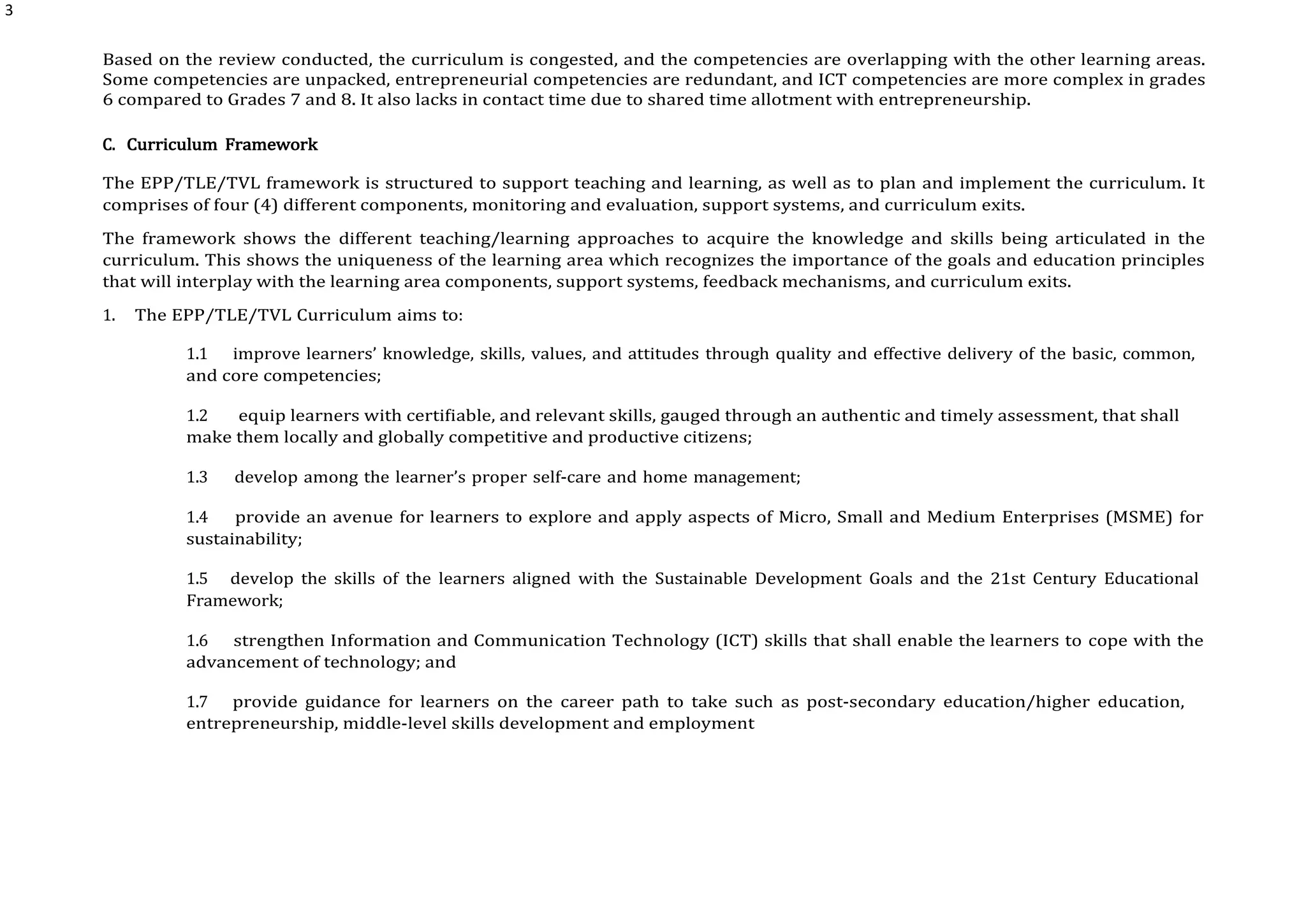3
Based on the review conducted, the curriculum is congested, and the competencies are overlapping with the other learning areas.
Some competencies are unpacked, entrepreneurial competencies are redundant, and ICT competencies are more complex in grades
6 compared to Grades 7 and 8. It also lacks in contact time due to shared time allotment with entrepreneurship.
C. Curriculum Framework
The EPP/TLE/TVL framework is structured to support teaching and learning, as well as to plan and implement the curriculum. It
comprises of four (4) different components, monitoring and evaluation, support systems, and curriculum exits.
The framework shows the different teaching/learning approaches to acquire the knowledge and skills being articulated in the
curriculum. This shows the uniqueness of the learning area which recognizes the importance of the goals and education principles
that will interplay with the learning area components, support systems, feedback mechanisms, and curriculum exits.
1. The EPP/TLE/TVL Curriculum aims to:
1.1 improve learners’ knowledge, skills, values, and attitudes through quality and effective delivery of the basic, common,
and core competencies;
1.2 equip learners with certifiable, and relevant skills, gauged through an authentic and timely assessment, that shall
make them locally and globally competitive and productive citizens;
1.3 develop among the learner’s proper self-care and home management;
1.4 provide an avenue for learners to explore and apply aspects of Micro, Small and Medium Enterprises (MSME) for
sustainability;
1.5 develop the skills of the learners aligned with the Sustainable Development Goals and the 21st Century Educational
Framework;
1.6 strengthen Information and Communication Technology (ICT) skills that shall enable the learners to cope with the
advancement of technology; and
1.7 provide guidance for learners on the career path to take such as post-secondary education/higher education,
entrepreneurship, middle-level skills development and employment
 