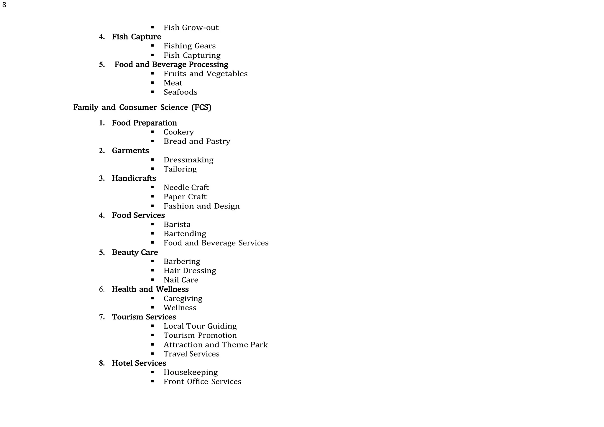 8
 Fish Grow-out
4. Fish Capture
 Fishing Gears
 Fish Capturing
5. Food and Beverage Processing
 Fruits and Vegetables
 Meat
 Seafoods
Family and Consumer Science (FCS)
1. Food Preparation
 Cookery
 Bread and Pastry
2. Garments
 Dressmaking
 Tailoring
3. Handicrafts
 Needle Craft
 Paper Craft
 Fashion and Design
4. Food Services
 Barista
 Bartending
 Food and Beverage Services
5. Beauty Care
 Barbering
 Hair Dressing
 Nail Care
6. Health and Wellness
 Caregiving
 Wellness
7. Tourism Services
 Local Tour Guiding
 Tourism Promotion
 Attraction and Theme Park
 Travel Services
8. Hotel Services
 Housekeeping
 Front Office Services
 