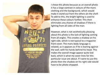 I chose this photo because as an overall photo
it has a large contrast in colours of the mans
clothing and the background, which would
make it stand out from the others on the shelf.
To add to this, the bright lighting is used to
enhance these colours further. This then
eliminates any chance of shadows if there is
lighting from all sides of the man.
However, what is not aesthetically pleasing
about this photo is the lack of lighting coming
from all angles. This creates a shadow on his
right side, which is not typical to a magazine
front cover. The mans body language is
relaxed, as it appears as if he is leaning against
the wall, with his hands behind his head. This
makes the overall image appear quite laid
back, which is what my cover lines for this
particular issue are about. If I were to use this
photo then the shadow on his right side would
have to be photo shopped.

 